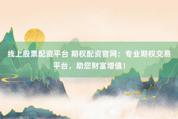 线上股票配资平台 期权配资官网：专业期权交易平台，助您财富增值！