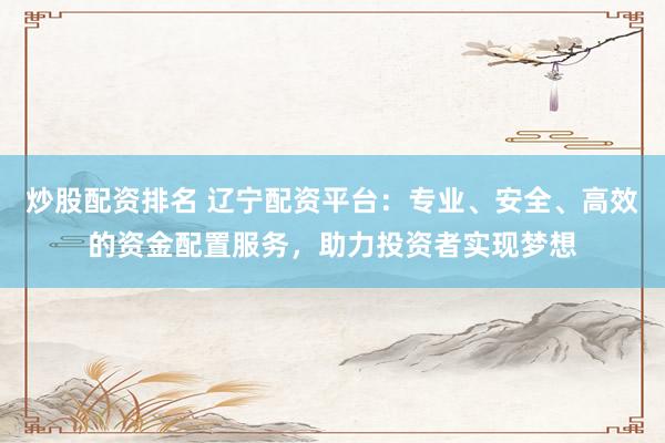 炒股配资排名 辽宁配资平台：专业、安全、高效的资金配置服务，助力投资者实现梦想