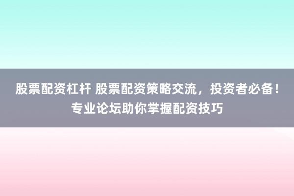 股票配资杠杆 股票配资策略交流，投资者必备！专业论坛助你掌握配资技巧