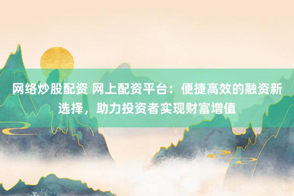 网络炒股配资 网上配资平台：便捷高效的融资新选择，助力投资者实现财富增值
