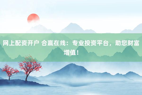 网上配资开户 合赢在线：专业投资平台，助您财富增值！