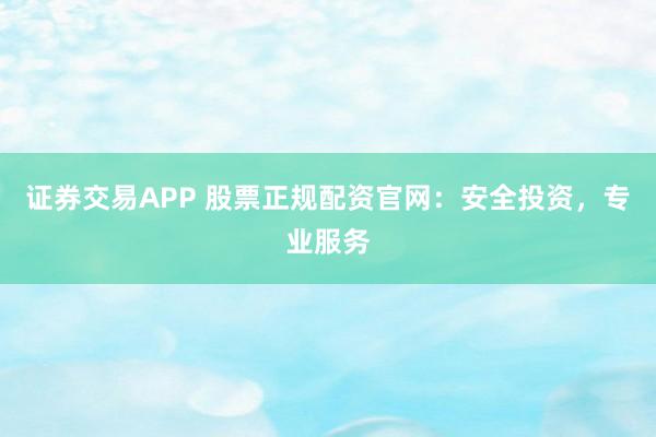 证券交易APP 股票正规配资官网：安全投资，专业服务
