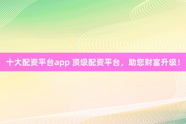 十大配资平台app 顶级配资平台，助您财富升级！