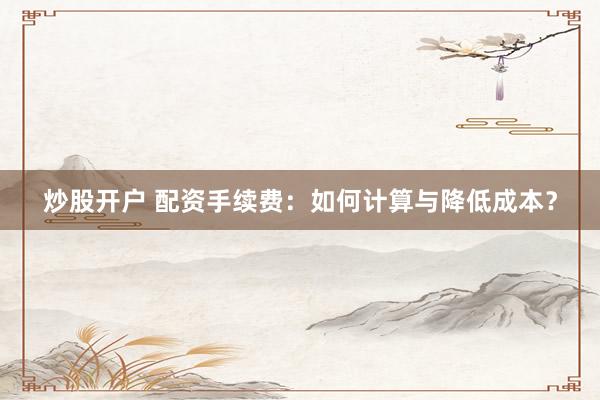 炒股开户 配资手续费：如何计算与降低成本？