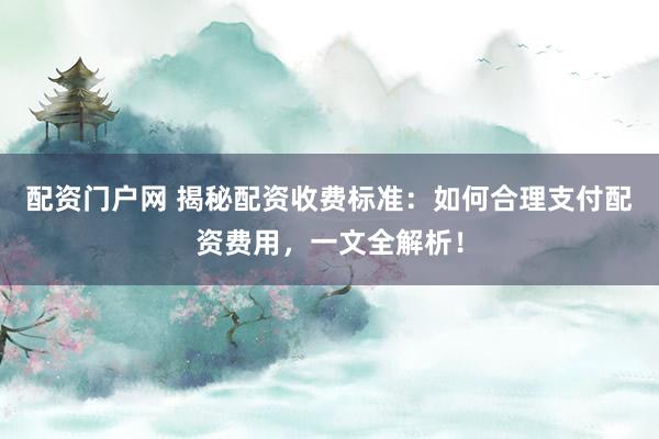 配资门户网 揭秘配资收费标准：如何合理支付配资费用，一文全解析！