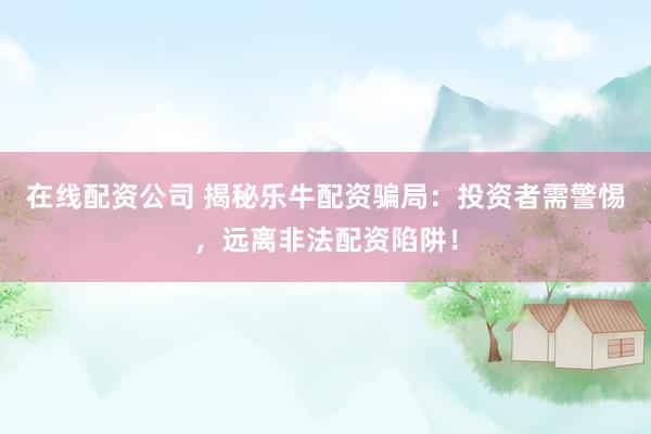 在线配资公司 揭秘乐牛配资骗局：投资者需警惕，远离非法配资陷阱！