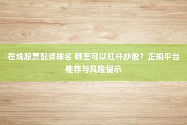 在线股票配资排名 哪里可以杠杆炒股？正规平台推荐与风险提示