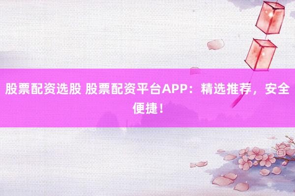 股票配资选股 股票配资平台APP：精选推荐，安全便捷！