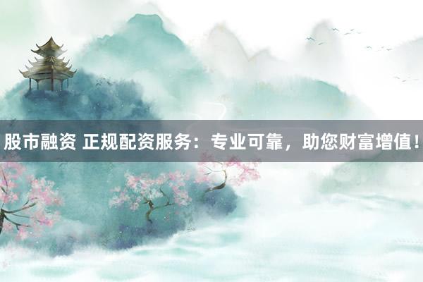 股市融资 正规配资服务：专业可靠，助您财富增值！