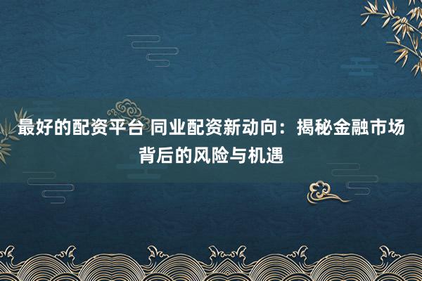 最好的配资平台 同业配资新动向：揭秘金融市场背后的风险与机遇
