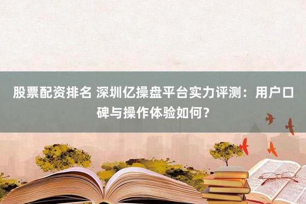股票配资排名 深圳亿操盘平台实力评测：用户口碑与操作体验如何？