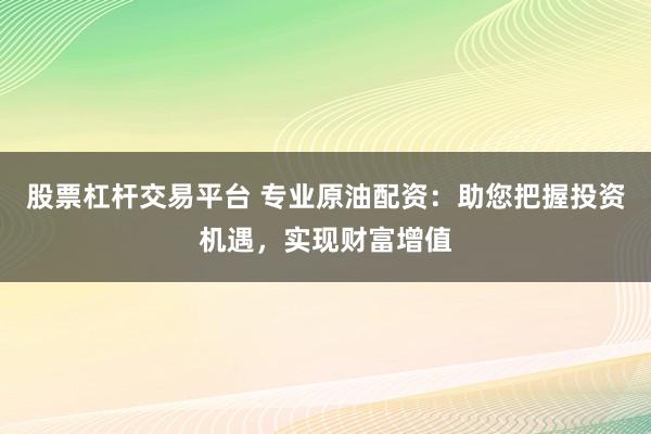 股票杠杆交易平台 专业原油配资：助您把握投资机遇，实现财富增值
