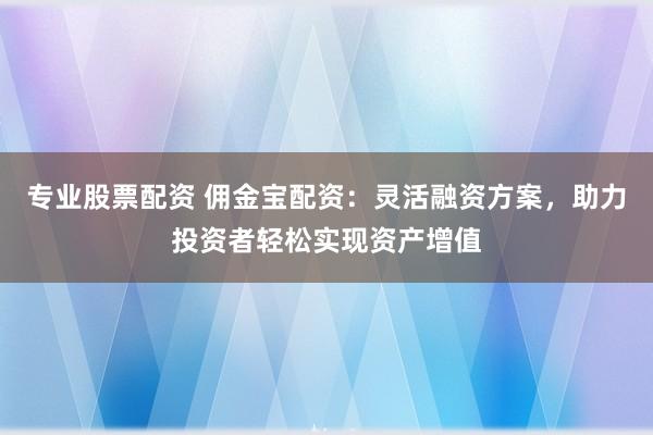 专业股票配资 佣金宝配资：灵活融资方案，助力投资者轻松实现资产增值