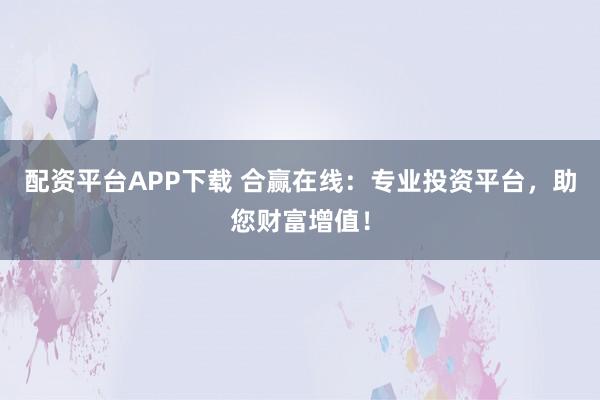 配资平台APP下载 合赢在线：专业投资平台，助您财富增值！