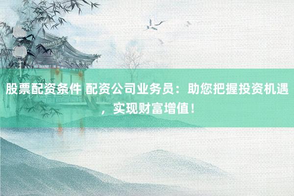 股票配资条件 配资公司业务员：助您把握投资机遇，实现财富增值！