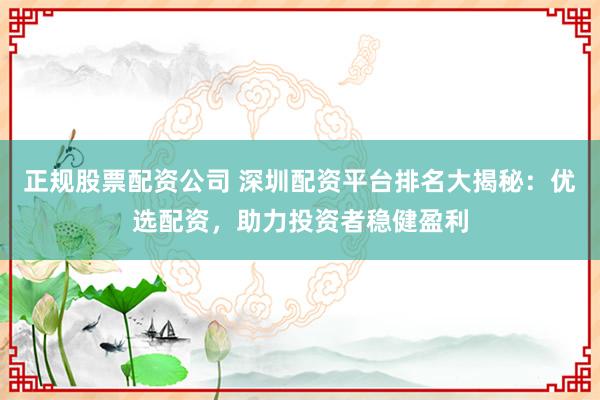 正规股票配资公司 深圳配资平台排名大揭秘：优选配资，助力投资者稳健盈利