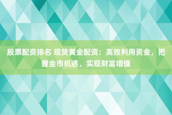 股票配资排名 现货黄金配资：高效利用资金，把握金市机遇，实现财富增值