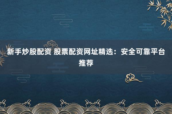 新手炒股配资 股票配资网址精选：安全可靠平台推荐