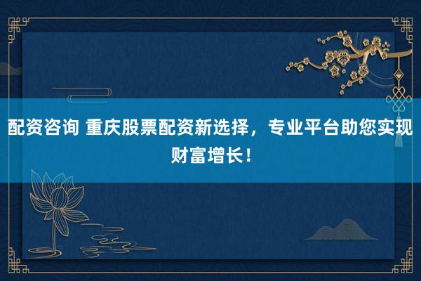 配资咨询 重庆股票配资新选择，专业平台助您实现财富增长！