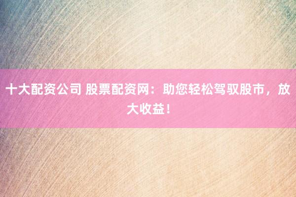 十大配资公司 股票配资网：助您轻松驾驭股市，放大收益！