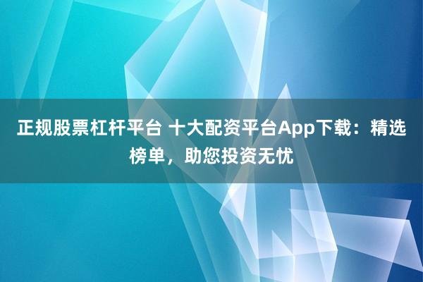 正规股票杠杆平台 十大配资平台App下载：精选榜单，助您投资无忧