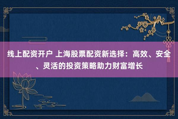 线上配资开户 上海股票配资新选择：高效、安全、灵活的投资策略助力财富增长