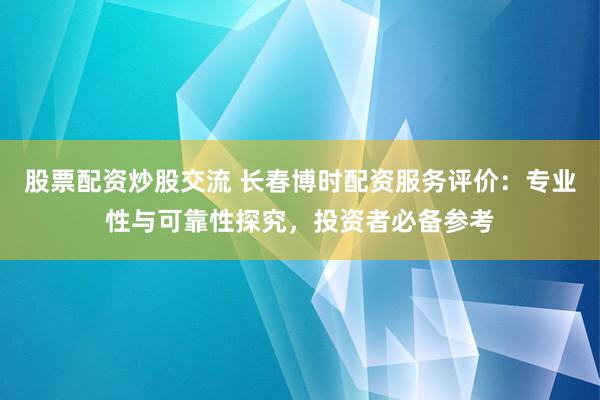 股票配资炒股交流 长春博时配资服务评价：专业性与可靠性探究，投资者必备参考
