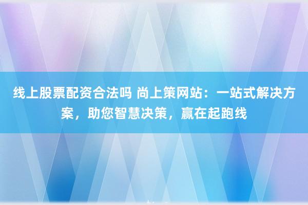 线上股票配资合法吗 尚上策网站：一站式解决方案，助您智慧决策，赢在起跑线
