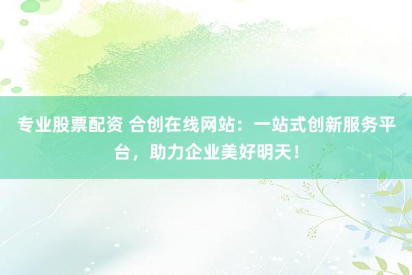 专业股票配资 合创在线网站：一站式创新服务平台，助力企业美好明天！