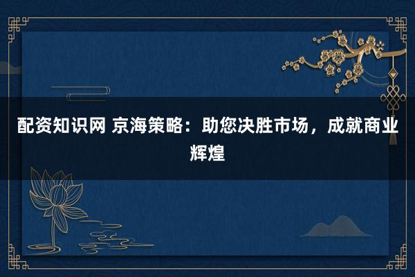 配资知识网 京海策略：助您决胜市场，成就商业辉煌