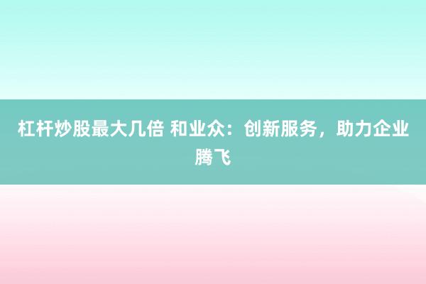 杠杆炒股最大几倍 和业众：创新服务，助力企业腾飞