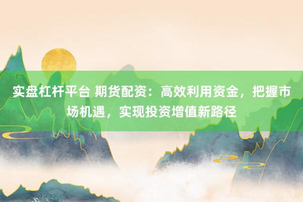 实盘杠杆平台 期货配资：高效利用资金，把握市场机遇，实现投资增值新路径