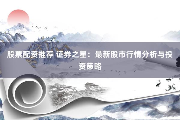 股票配资推荐 证券之星：最新股市行情分析与投资策略