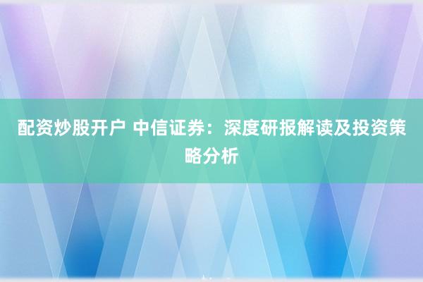 配资炒股开户 中信证券：深度研报解读及投资策略分析