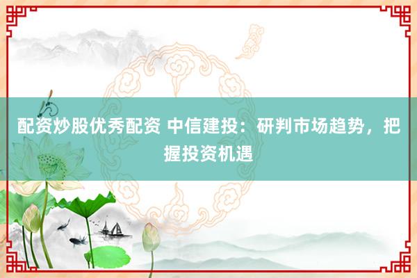 配资炒股优秀配资 中信建投：研判市场趋势，把握投资机遇