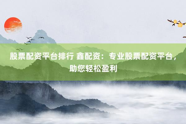 股票配资平台排行 鑫配资：专业股票配资平台，助您轻松盈利