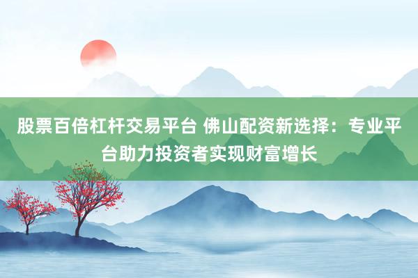股票百倍杠杆交易平台 佛山配资新选择：专业平台助力投资者实现财富增长