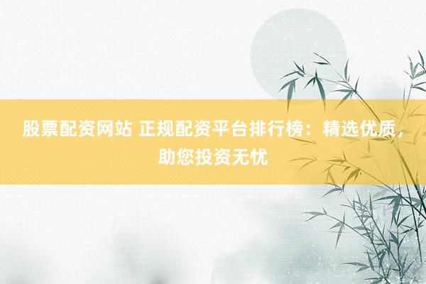 股票配资网站 正规配资平台排行榜：精选优质，助您投资无忧
