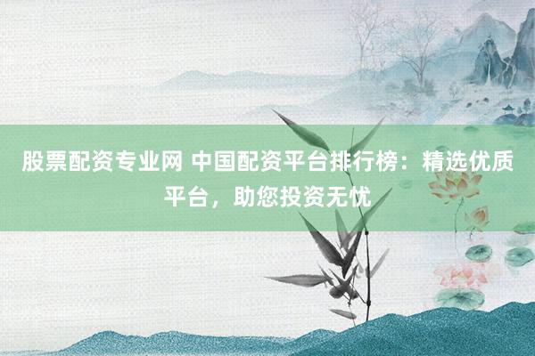 股票配资专业网 中国配资平台排行榜：精选优质平台，助您投资无忧