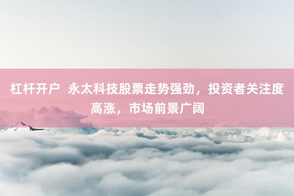 杠杆开户  永太科技股票走势强劲，投资者关注度高涨，市场前景广阔