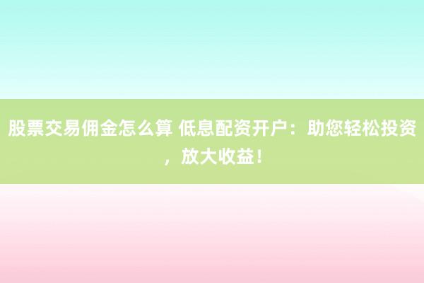 股票交易佣金怎么算 低息配资开户：助您轻松投资，放大收益！