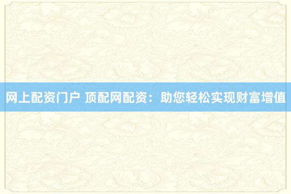 网上配资门户 顶配网配资：助您轻松实现财富增值