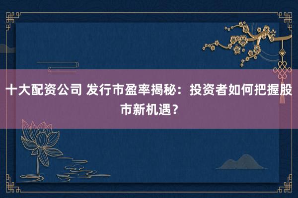 十大配资公司 发行市盈率揭秘：投资者如何把握股市新机遇？
