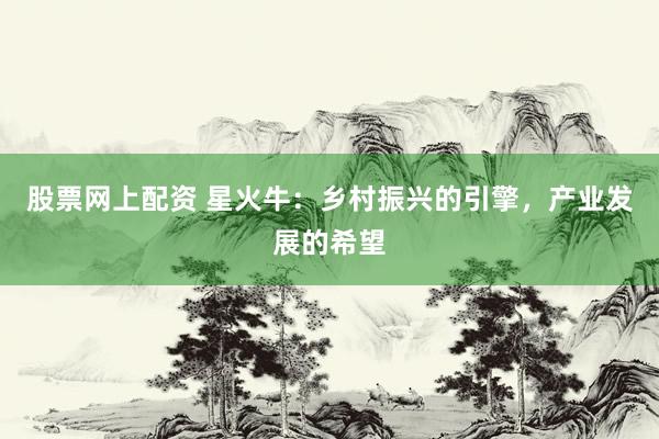 股票网上配资 星火牛：乡村振兴的引擎，产业发展的希望
