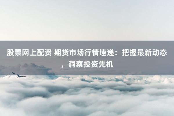 股票网上配资 期货市场行情速递：把握最新动态，洞察投资先机