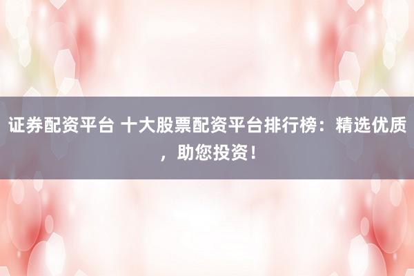 证券配资平台 十大股票配资平台排行榜：精选优质，助您投资！