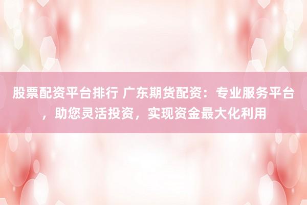 股票配资平台排行 广东期货配资：专业服务平台，助您灵活投资，实现资金最大化利用