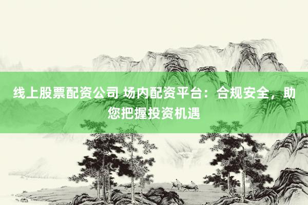 线上股票配资公司 场内配资平台：合规安全，助您把握投资机遇