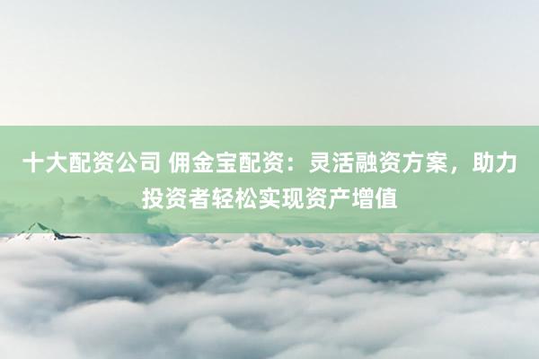 十大配资公司 佣金宝配资：灵活融资方案，助力投资者轻松实现资产增值