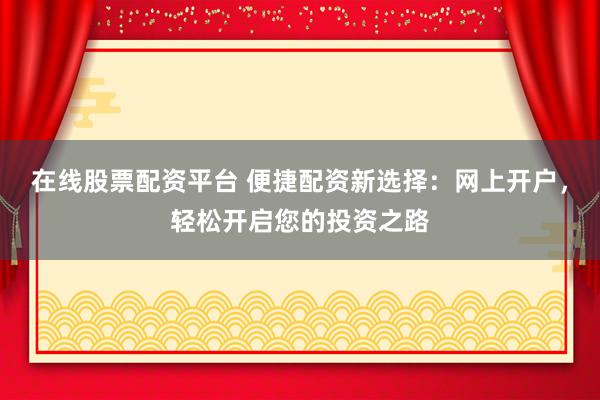 在线股票配资平台 便捷配资新选择：网上开户，轻松开启您的投资之路